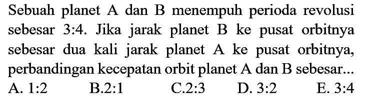 Sebuah planet A dan B menempuh perioda revolusi sebesar 3:4. Jika jarak planet B ke pusat orbitnya sebesar dua kali jarak planet A ke pusat orbitnya, perbandingan kecepatan orbit planet A dan B sebesar...