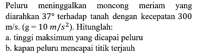 Peluru meninggalkan moncong meriam yang diarahkan  37  terhadap tanah dengan kecepatan 300  m / s .(g=10 m / s^(2)) . Hitunglah:
a. tinggi maksimum yang dicapai peluru
b. kapan peluru mencapai titik terjauh