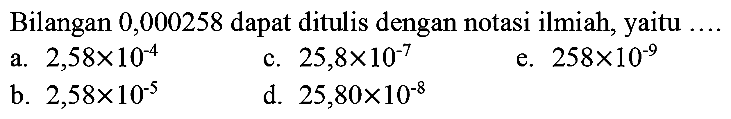 Bilangan 0,000258 dapat ditulis dengan notasi ilmiah, yaitu
a.  2,58 x 10^(-4) 
c.  25,8 x 10^(-7) 
e.  258 x 10^(-9) 
b.  2,58 x 10^(-5) 
d.  25,80 x 10^(-8) 