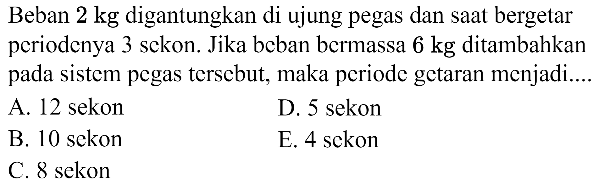 Beban  2 kg  digantungkan di ujung pegas dan saat bergetar periodenya 3 sekon. Jika beban bermassa  6 kg  ditambahkan pada sistem pegas tersebut, maka periode getaran menjadi....
A. 12 sekon
D. 5 sekon
B. 10 sekon
E. 4 sekon
C. 8 sekon