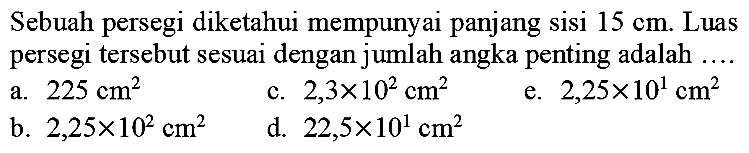 Sebuah persegi diketahui mempunyai panjang sisi  15 cm . Luas persegi tersebut sesuai dengan jumlah angka penting adalah ....
a.  225 cm^(2) 
c.  2,3 x 10^(2) cm^(2) 
e.  2,25 x 10^(1) cm^(2) 
b.  2,25 x 10^(2) cm^(2) 
d.  22,5 x 10^(1) cm^(2) 