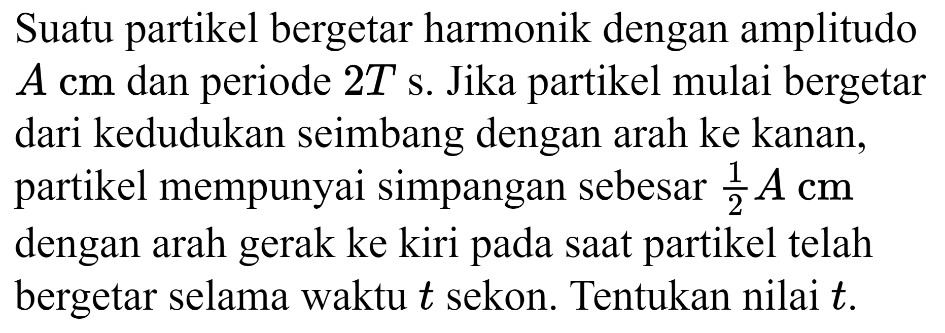 Suatu partikel bergetar harmonik dengan amplitudo  A cm  dan periode  2 T ~s . Jika partikel mulai bergetar dari kedudukan seimbang dengan arah ke kanan, partikel mempunyai simpangan sebesar  (1)/(2) A cm  dengan arah gerak ke kiri pada saat partikel telah bergetar selama waktu  t  sekon. Tentukan nilai  t .