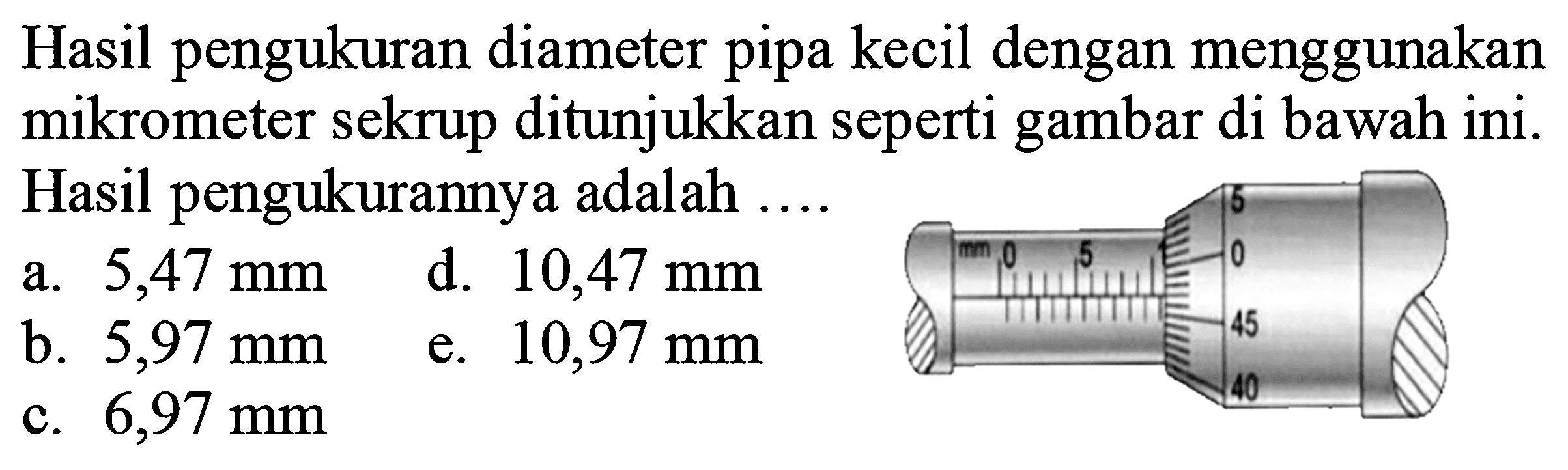 Hasil pengukuran diameter pipa kecil dengan menggunakan mikrometer sekrup ditunjukkan seperti gambar di bawah ini. Hasil pengukurannya adalah ....
a.  5,47 ~mm 
d.  10,47 ~mm 
b.  5,97 ~mm 
e.  10,97 ~mm 
c.  6,97 ~mm 