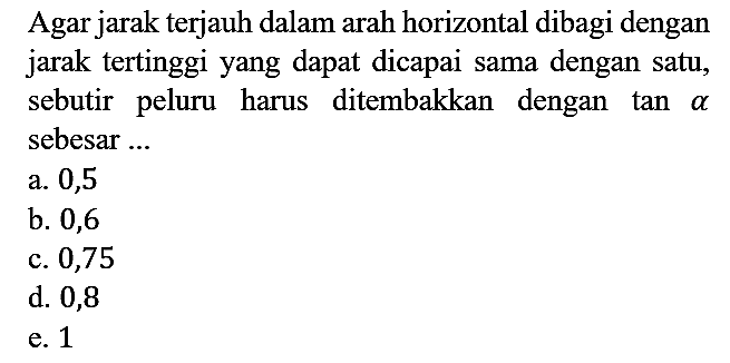 Agar jarak terjauh dalam arah horizontal dibagi dengan jarak tertinggi yang dapat dicapai sama dengan satu, sebutir peluru harus ditembakkan dengan  tan a  sebesar ...