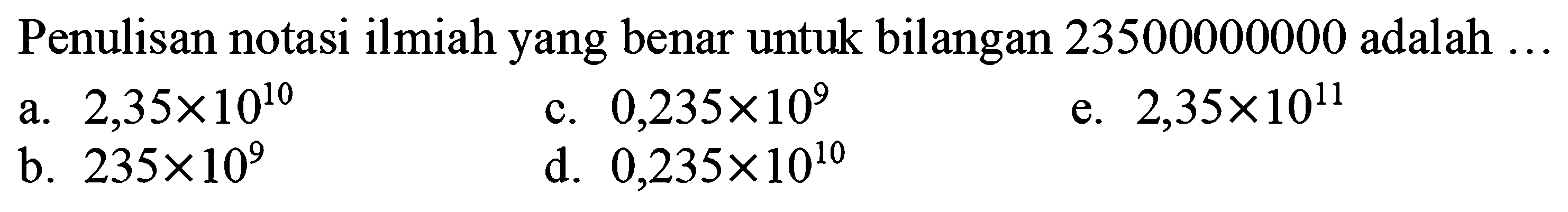 Penulisan notasi ilmiah yang benar untuk bilangan 23500000000 adalah  ... 
a.  2,35 x 10^(10) 
c.  0,235 x 10^(9) 
e.  2,35 x 10^(11) 
b.  235 x 10^(9) 
d.  0,235 x 10^(10) 