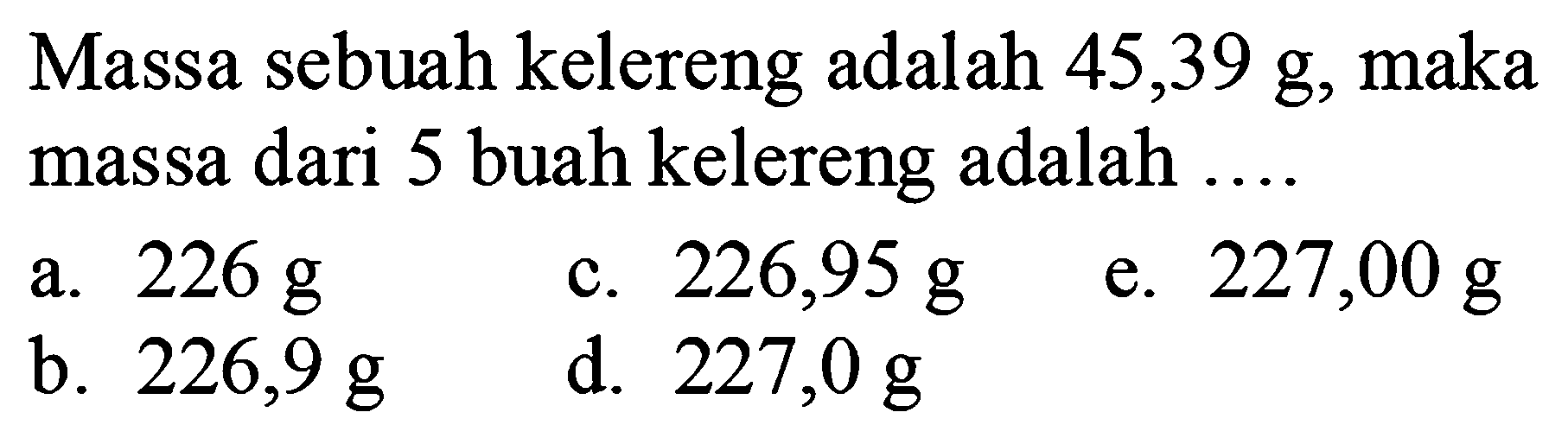 Massa sebuah kelereng adalah  45,39 ~g , maka massa dari 5 buah kelereng adalah ....
a.  226 ~g 
c.  226,95 ~g 
e.  227,00 ~g 
b.  226,9 ~g 
d.  227,0 ~g 