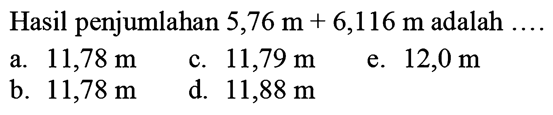 Hasil penjumlahan  5,76 m+6,116 m  adalah  ... 
a.  11,78 m 
c.  11,79 m 
e.  12,0 m 
b.  11,78 m 
d.  11,88 m 