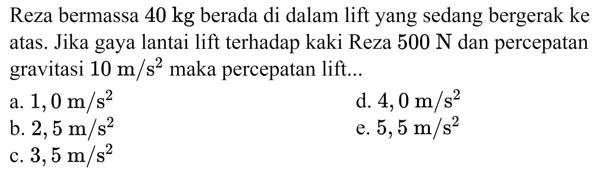 Reza bermassa  40 kg  berada di dalam lift yang sedang bergerak ke atas. Jika gaya lantai lift terhadap kaki Reza  500 N  dan percepatan gravitasi  10 m / s^(2)  maka percepatan lift...
a.  1,0 m / s^(2) 
d.  4,0 m / s^(2) 
b.  2,5 m / s^(2) 
e.  5,5 m / s^(2) 
c.  3,5 m / s^(2) 