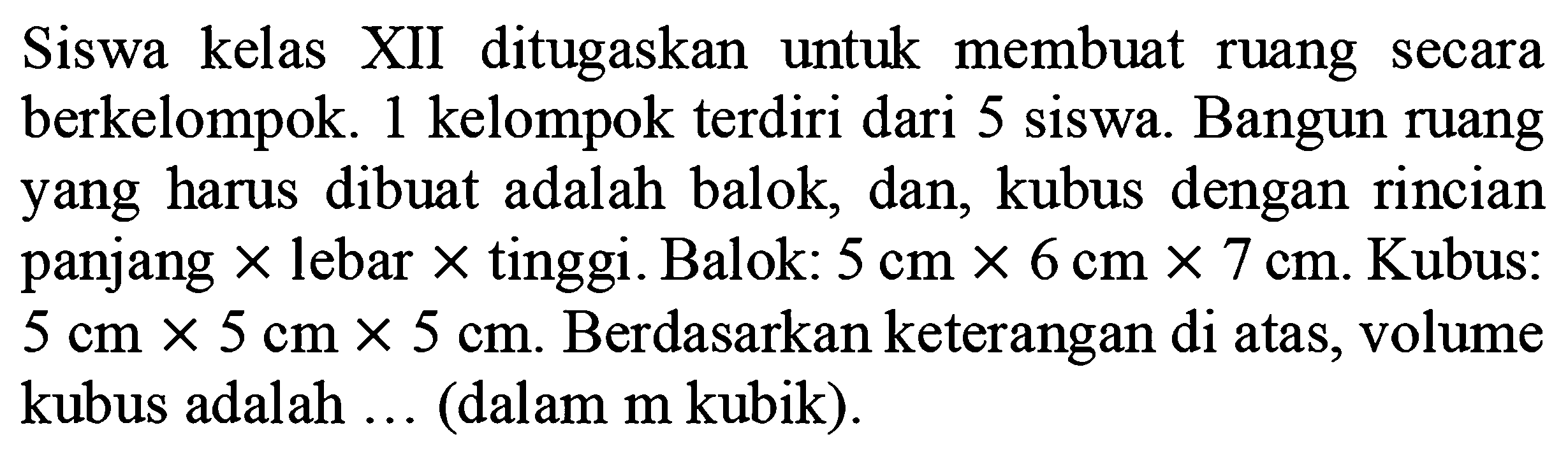 Siswa kelas XII ditugaskan untuk membuat ruang secara berkelompok. 1 kelompok terdiri dari 5 siswa. Bangun ruang yang harus dibuat adalah balok, dan, kubus dengan rincian panjang  x  lebar  x  tinggi. Balok:  5 cm x 6 cm x 7 cm . Kubus:  5 cm x 5 cm x 5 cm . Berdasarkan keterangan di atas, volume kubus adalah  ...  (dalam  m  kubik).