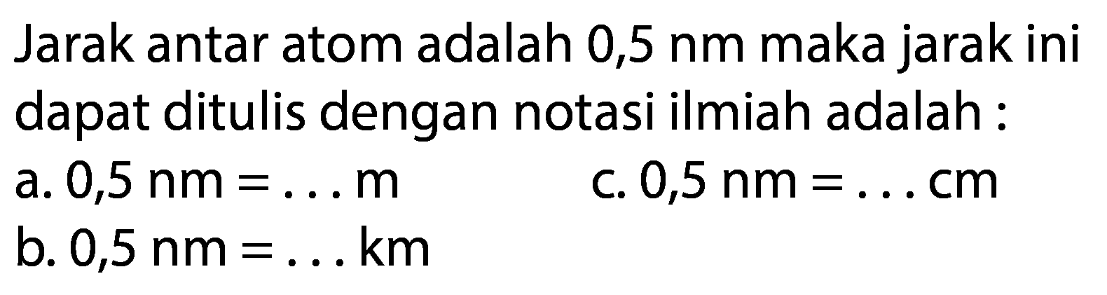 Jarak antar atom adalah 0,5 nm maka jarak ini dapat ditulis dengan notasi ilmiah adalah:
a. 0,5 nm=... m 
c. 0,5 nm=... cm 
b. 0,5 nm=... km 