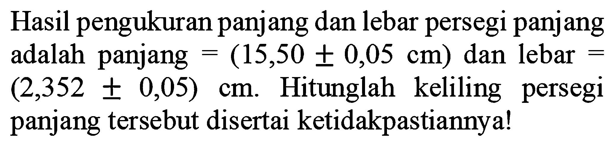 Hasil pengukuran panjang dan lebar persegi panjang adalah panjang  =(15,50 +- 0,05 cm)  dan lebar  =   (2,352 +- 0,05) cm . Hitunglah keliling persegi panjang tersebut disertai ketidakpastiannya!