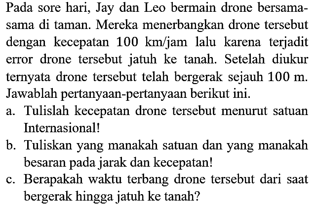 Pada sore hari, Jay dan Leo bermain drone bersamasama di taman. Mereka menerbangkan drone tersebut dengan kecepatan 100 km/jam lalu karena terjadit error drone tersebut jatuh ke tanah. Setelah diukur ternyata drone tersebut telah bergerak sejauh 100 m. Jawablah pertanyaan-pertanyaan berikut ini.
a. Tulislah kecepatan drone tersebut menurut satuan Internasional!
b. Tuliskan yang manakah satuan dan yang manakah besaran pada jarak dan kecepatan!
c. Berapakah waktu terbang drone tersebut dari saat bergerak hingga jatuh ke tanah?