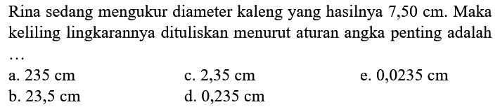 Rina sedang mengukur diameter kaleng yang hasilnya  7,50 cm . Maka keliling lingkarannya dituliskan menurut aturan angka penting adalah
a.  235 cm 
c.  2,35 cm 
e.  0,0235 cm 
b.  23,5 cm 
d.  0,235 cm 