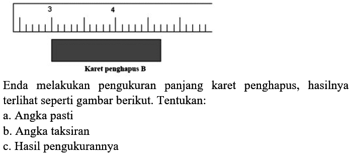 Karet penghapus B
Enda melakukan pengukuran panjang karet penghapus, hasilnya terlihat seperti gambar berikut. Tentukan:
a. Angka pasti
b. Angka taksiran
c. Hasil pengukurannya