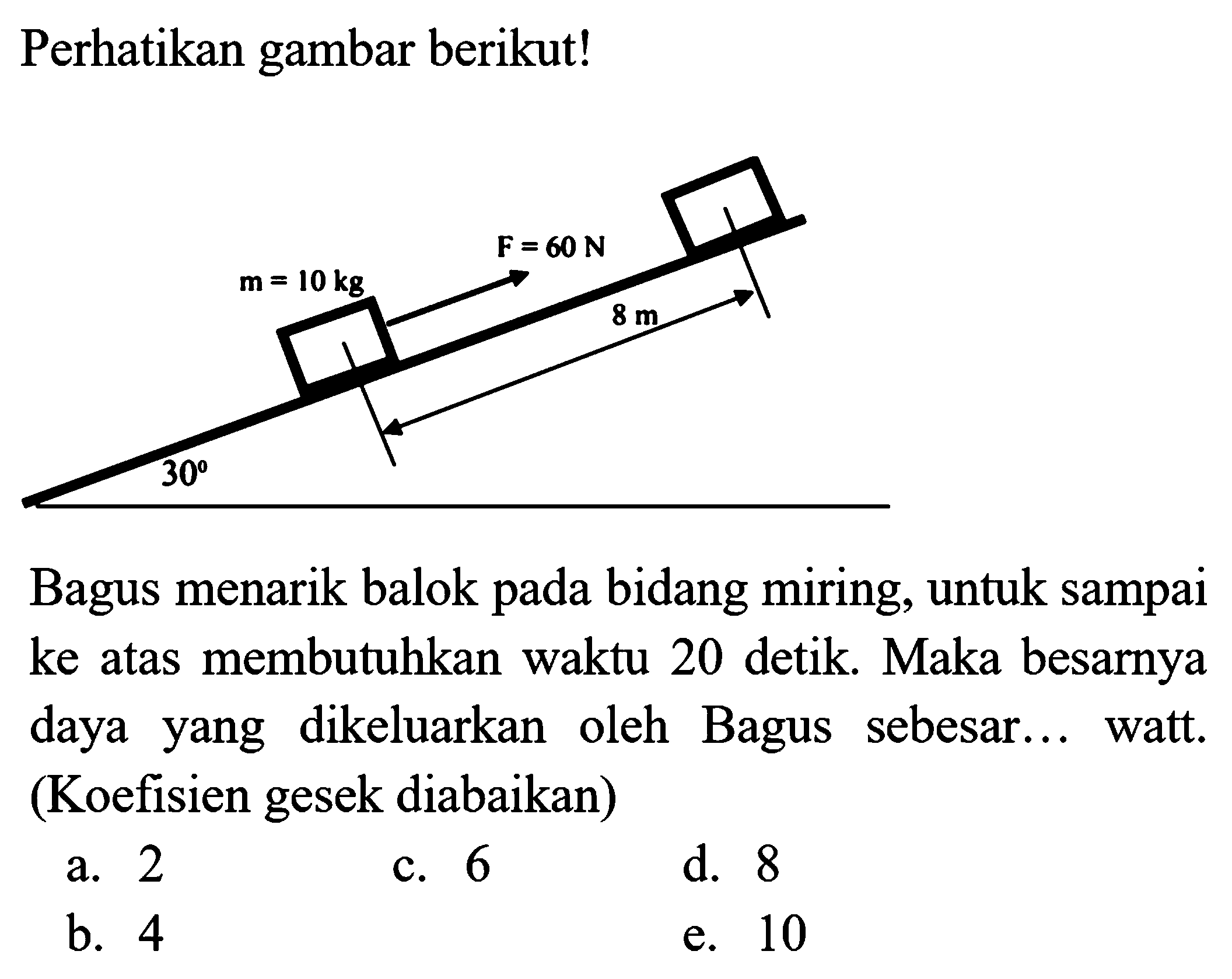 Perhatikan gambar berikut!
Bagus menarik balok pada bidang miring, untuk sampai ke atas membutuhkan waktu 20 detik. Maka besarnya daya yang dikeluarkan oleh Bagus sebesar... watt. (Koefisien gesek diabaikan)
a. 2
c. 6
d. 8
b. 4
e. 10