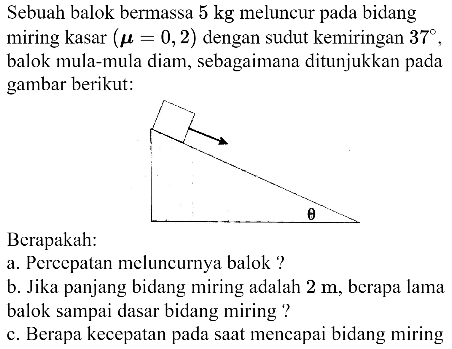 Sebuah balok bermassa  5 kg  meluncur pada bidang miring kasar  ({mu)=0,2)  dengan sudut kemiringan  37 , balok mula-mula diam, sebagaimana ditunjukkan pada gambar berikut:
Berapakah:
a. Percepatan meluncurnya balok ?
b. Jika panjang bidang miring adalah  2 m , berapa lama balok sampai dasar bidang miring ?
c. Berapa kecepatan pada saat mencapai bidang miring