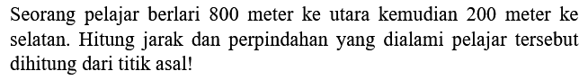 Seorang pelajar berlari 800 meter ke utara kemudian 200 meter ke selatan. Hitung jarak dan perpindahan yang dialami pelajar tersebut dihitung dari titik asal!