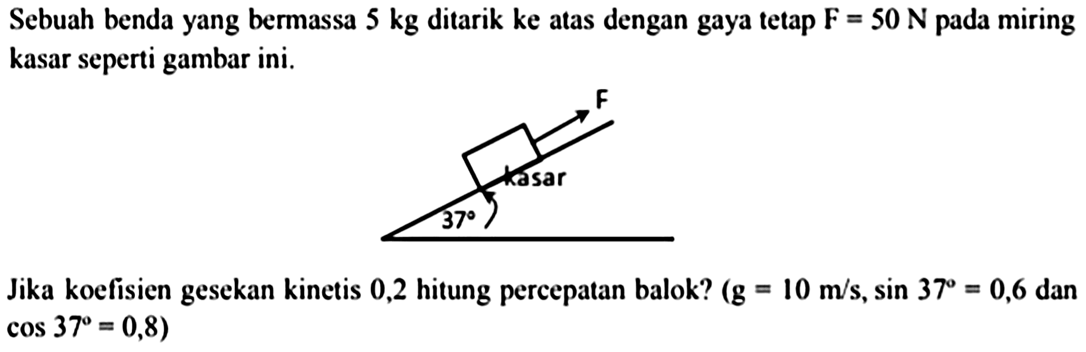 Sebuah benda yang bermassa  5 kg  ditarik ke atas dengan gaya tetap  F=50 ~N  pada miring kasar seperti gambar ini.

Jika koefisien gesekan kinetis 0,2 hitung percepatan balok?  (g=10 m / s, sin 37=0,6.  dan  cos 37=0,8  )