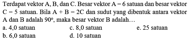 Terdapat vektor  A, B , dan C. Besar vektor  A=6  satuan dan besar vektor  C=5  satuan. Bila  A+B=2 C  dan sudut yang dibentuk antara vektor A dan  B  adalah  90 , maka besar vektor B adalah...
a. 4,0 satuan
c. 8,0 satuan
e. 25 satuan
b. 6,0 satuan
d. 10 satuan