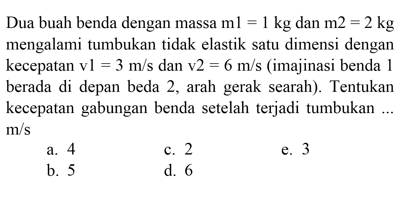 Dua buah benda dengan massa  m 1=1 kg  dan  m 2=2 kg  mengalami tumbukan tidak elastik satu dimensi dengan kecepatan  v 1=3 m / s  dan  v 2=6 m / s  (imajinasi benda 1 berada di depan beda 2, arah gerak searah). Tentukan kecepatan gabungan benda setelah terjadi tumbukan ...  m / s 
a. 4
c. 2
e. 3
b. 5
d. 6