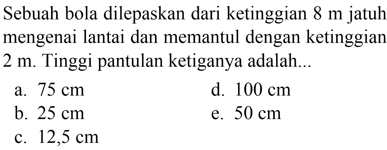 Sebuah bola dilepaskan dari ketinggian  8 m  jatuh mengenai lantai dan memantul dengan ketinggian  2 m . Tinggi pantulan ketiganya adalah..
a.  75 cm 
d.  100 cm 
b.  25 cm 
e.  50 cm 
c.  12,5 cm 