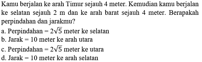 Kamu berjalan ke arah Timur sejauh 4 meter. Kemudian kamu berjalan ke selatan sejauh  2 m  dan ke arah barat sejauh 4 meter. Berapakah perpindahan dan jarakmu?
a. Perpindahan  =2 akar(5)  meter ke selatan
b. Jarak  =10  meter ke arah utara
c. Perpindahan  =2 akar(5)  meter ke utara
d. Jarak  =10  meter ke arah selatan