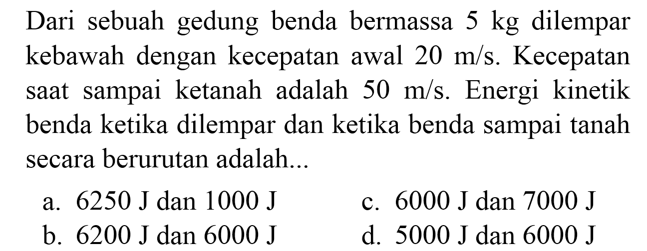 Dari sebuah gedung benda bermassa 5 kg dilempar kebawah dengan kecepatan awal  20 m / s . Kecepatan saat sampai ketanah adalah  50 m / s . Energi kinetik benda ketika dilempar dan ketika benda sampai tanah secara berurutan adalah...
a.  6250 ~J  dan  1000 ~J 
c.  6000 ~J  dan  7000 ~J 
b.  6200 ~J  dan  6000 ~J 
d.  5000 ~J  dan  6000 ~J 