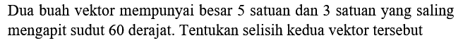 Dua buah vektor mempunyai besar 5 satuan dan 3 satuan yang saling mengapit sudut 60 derajat. Tentukan selisih kedua vektor tersebut