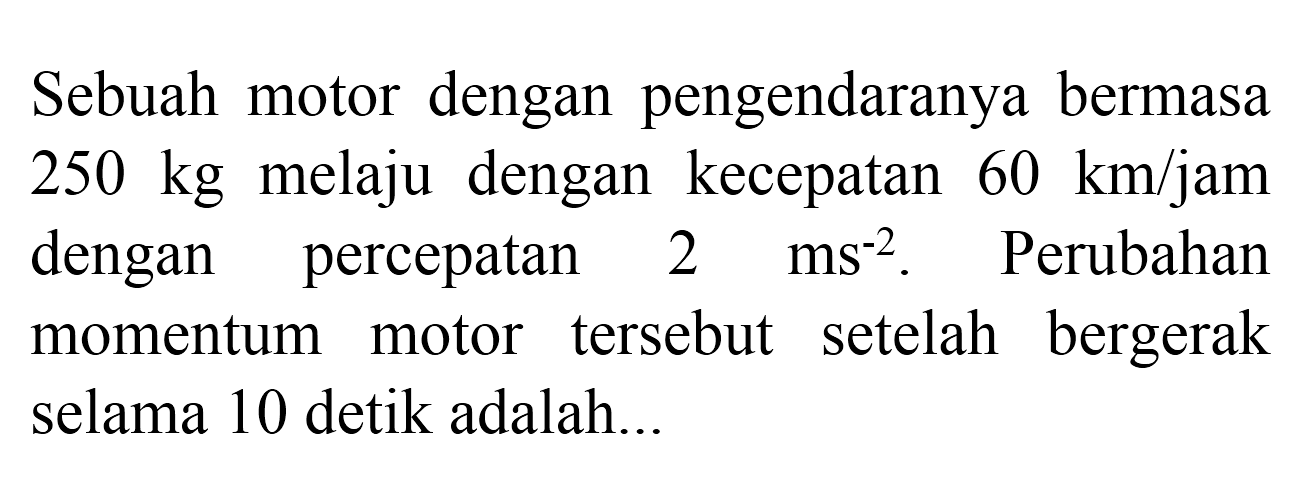 Sebuah motor dengan pengendaranya bermasa  250 kg  melaju dengan kecepatan  60 km / jam  dengan percepatan  2 ~ms^(-2) . Perubahan momentum motor tersebut setelah bergerak selama 10 detik adalah...