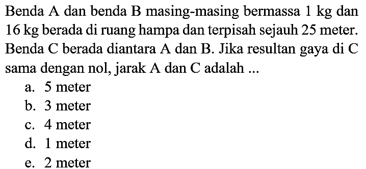 Benda A dan benda  B  masing-masing bermassa  1 kg  dan  16 kg  berada di ruang hampa dan terpisah sejauh 25 meter. Benda  C  berada diantara A dan  B . Jika resultan gaya di  C  sama dengan nol, jarak A dan  C  adalah ...
a. 5 meter
b. 3 meter
c. 4 meter
d. 1 meter
e. 2 meter