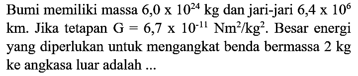 Bumi memiliki massa  6,0 x 10^(24) kg  dan jari-jari  6,4 x 10^(6)   km . Jika tetapan  G=6,7 x 10^(-11) Nm^(2) / kg^(2) . Besar energi yang diperlukan untuk mengangkat benda bermassa  2 kg  ke angkasa luar adalah ...