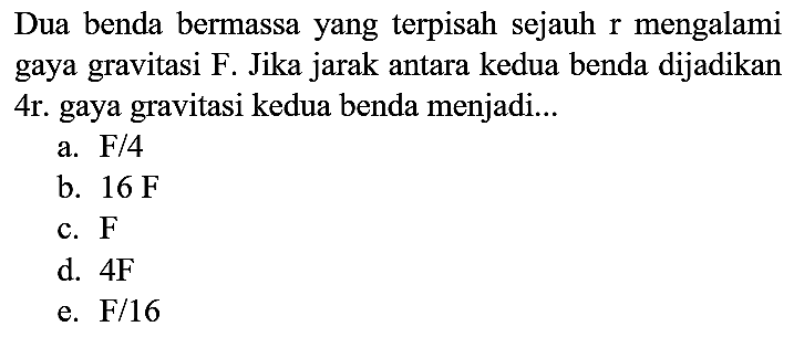 Dua benda bermassa yang terpisah sejauh  r  mengalami gaya gravitasi F. Jika jarak antara kedua benda dijadikan 4r. gaya gravitasi kedua benda menjadi...
a. F/4
b.  16 ~F 
c.  F 
d.  4 ~F 
e.  F / 16 