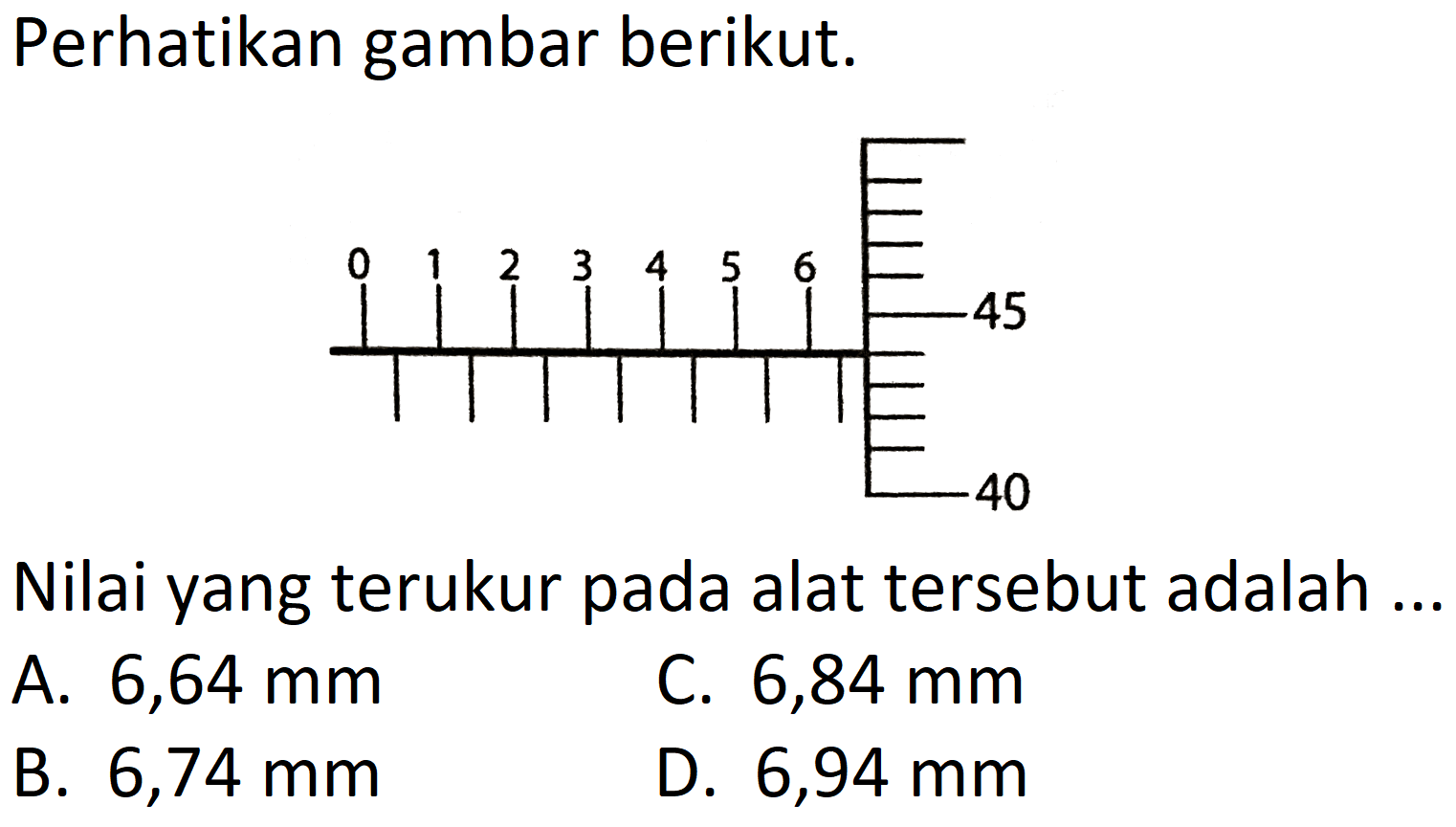 Perhatikan gambar berikut. 
0 1 2 3 4 5 6 
45 
40 
Nilai yang terukur pada alat tersebut adalah ...
A.  6,64 mm 
C.  6,84 mm 
B.  6,74 mm 
D.  6,94 mm 