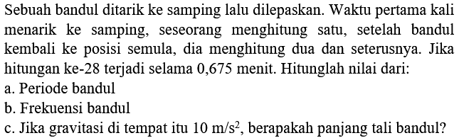 Sebuah bandul ditarik ke samping lalu dilepaskan. Waktu pertama kali menarik ke samping, seseorang menghitung satu, setelah bandul kembali ke posisi semula, dia menghitung dua dan seterusnya. Jika hitungan ke-28 terjadi selama 0,675 menit. Hitunglah nilai dari:
a. Periode bandul
b. Frekuensi bandul
c. Jika gravitasi di tempat itu  10 m / s^(2) , berapakah panjang tali bandul?