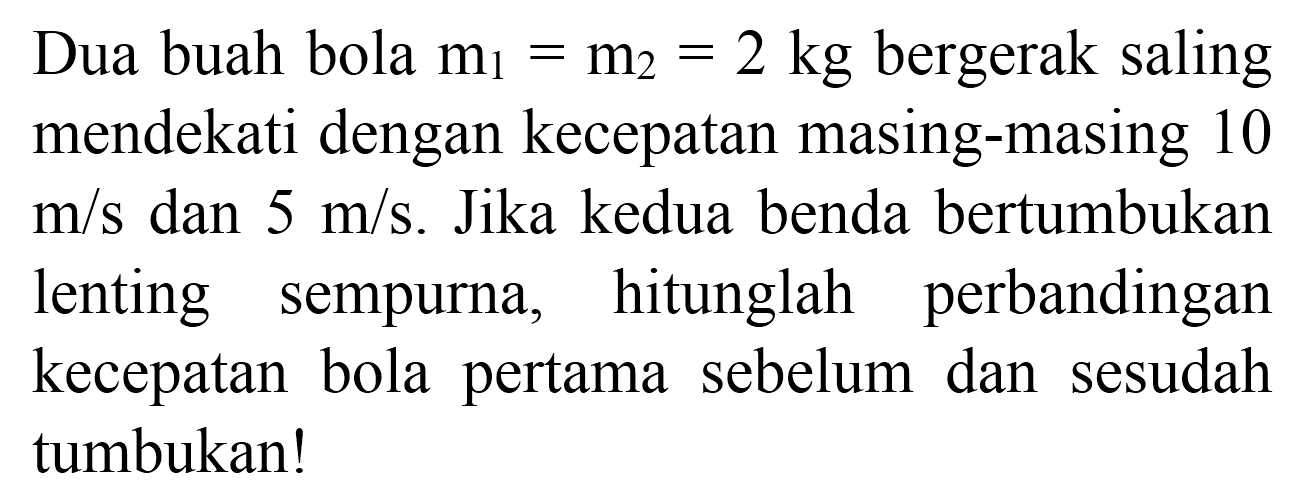 Dua buah bola  m_(1)=m_(2)=2 kg  bergerak saling mendekati dengan kecepatan masing-masing 10  m / s  dan  5 m / s . Jika kedua benda bertumbukan lenting sempurna, hitunglah perbandingan kecepatan bola pertama sebelum dan sesudah tumbukan!