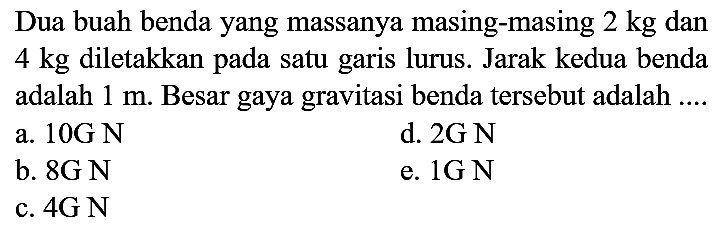 Dua buah benda yang massanya masing-masing  2 kg  dan 4 kg diletakkan pada satu garis lurus. Jarak kedua benda adalah  1 m . Besar gaya gravitasi benda tersebut adalah ....
a.  10 G N 
d.  2 G N 
b.  8 G N 
e.  1 G N 
c.  4 G N 