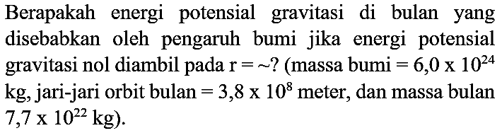 Berapakah energi potensial gravitasi di bulan yang disebabkan oleh pengaruh bumi jika energi potensial gravitasi nol diambil pada  r=~  ? (massa bumi  =6,0 x 10^(24)  kg, jari-jari orbit bulan  =3,8 x 10^(8)  meter, dan massa bulan  7,7 x 10^(22) kg  ).