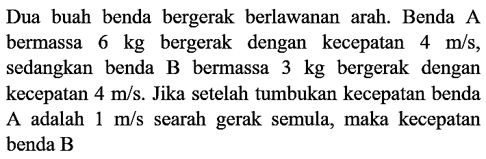 Dua buah benda bergerak berlawanan arah. Benda A bermassa  6 kg  bergerak dengan kecepatan  4 m / s , sedangkan benda B bermassa  3 kg  bergerak dengan kecepatan  4 m / s . Jika setelah tumbukan kecepatan benda A adalah  1 m / s  searah gerak semula, maka kecepatan benda  B