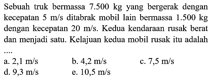 Sebuah truk bermassa  7.500 kg  yang bergerak dengan kecepatan  5 m / s  ditabrak mobil lain bermassa  1.500 kg  dengan kecepatan  20 m / s . Kedua kendaraan rusak berat dan menjadi satu. Kelajuan kedua mobil rusak itu adalah
a.  2,1 m / s 
b.  4,2 m / s 
c.  7,5 m / s 
d.  9,3 m / s 
e.  10,5 m / s 