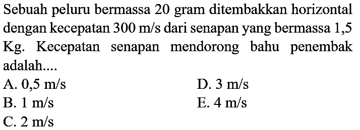 Sebuah peluru bermassa 20 gram ditembakkan horizontal dengan kecepatan  300 m / s  dari senapan yang bermassa 1,5 Kg. Kecepatan senapan mendorong bahu penembak adalah....
A.  0,5 m / s 
D.  3 m / s 
B.  1 m / s 
E.  4 m / s 
C.  2 m / s 