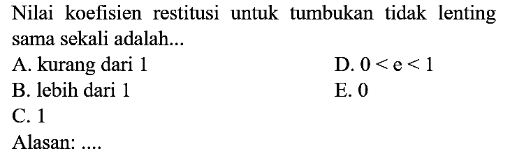 Nilai koefisien restitusi untuk tumbukan tidak lenting sama sekali adalah...
A. kurang dari 1
D.  0<e<1 
B. lebih dari 1
E. 0
C. 1
Alasan: ....