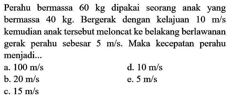 Perahu bermassa  60 kg  dipakai seorang anak yang bermassa  40 kg . Bergerak dengan kelajuan  10 m / s  kemudian anak tersebut meloncat ke belakang berlawanan gerak perahu sebesar  5 m / s . Maka kecepatan perahu menjadi...
a.  100 m / s 
d.  10 m / s 
b.  20 m / s 
e.  5 m / s 
c.  15 m / s 