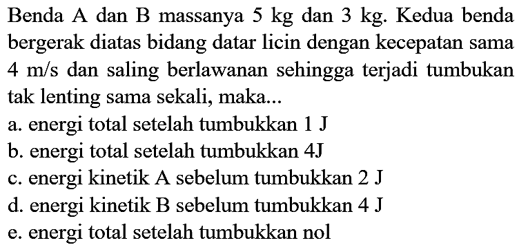 Benda A dan B massanya  5 kg  dan  3 kg . Kedua benda bergerak diatas bidang datar licin dengan kecepatan sama  4 m / s  dan saling berlawanan sehingga terjadi tumbukan tak lenting sama sekali, maka...
a. energi total setelah tumbukkan  1 ~J 
b. energi total setelah tumbukkan  4 ~J 
c. energi kinetik A sebelum tumbukkan 2 J
d. energi kinetik B sebelum tumbukkan  4 ~J 
e. energi total setelah tumbukkan nol