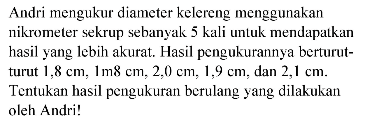 Andri mengukur diameter kelereng menggunakan nikrometer sekrup sebanyak 5 kali untuk mendapatkan hasil yang lebih akurat. Hasil pengukurannya berturutturut  1,8 cm, 1 m 8 cm, 2,0 cm, 1,9 cm , dan  2,1 cm . Tentukan hasil pengukuran berulang yang dilakukan oleh Andri!