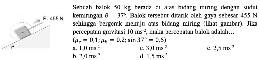 Sebuah balok  50 kg  berada di atas bidang miring dengan sudut
kemiringan  theta=37 .  Balok tersebut ditarik oleh gaya sebesar  455 ~N 
sehingga bergerak menuju atas bidang miring (lihat gambar). Jika
percepatan gravitasi  10 ~ms^(-2) , maka percepatan balok adalah...
 (mu_(s)=0,1 ; mu_(k)=0,2 ; sin 37=0,6) 
  { a. ) 1,0 ~ms^(-2)   { c. ) 3,0 ~ms^(-2)   { d. ) 1,5 ~ms^(-2) 
