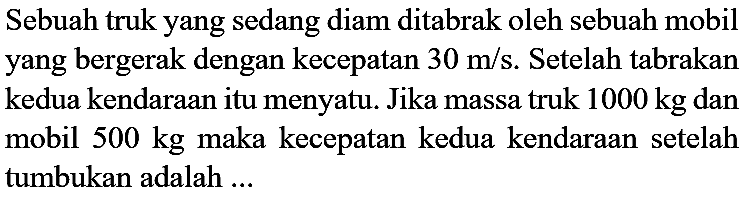 Sebuah truk yang sedang diam ditabrak oleh sebuah mobil yang bergerak dengan kecepatan  30 m / s . Setelah tabrakan kedua kendaraan itu menyatu. Jika massa truk  1000 kg  dan mobil  500 kg  maka kecepatan kedua kendaraan setelah tumbukan adalah  . . .