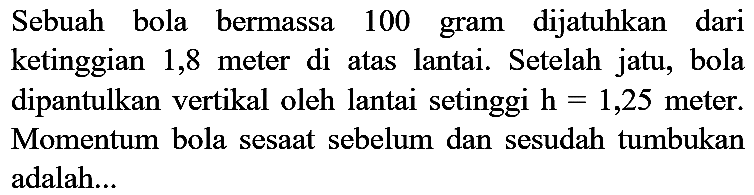 Sebuah bola bermassa 100 gram dijatuhkan dari ketinggian 1,8 meter di atas lantai. Setelah jatu, bola dipantulkan vertikal oleh lantai setinggi  h=1,25  meter. Momentum bola sesaat sebelum dan sesudah tumbukan adalah...