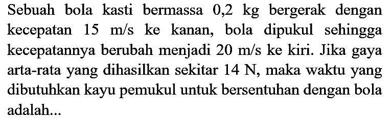 Sebuah bola kasti bermassa  0,2 kg  bergerak dengan kecepatan  15 m / s  ke kanan, bola dipukul sehingga kecepatannya berubah menjadi  20 m / s  ke kiri. Jika gaya arta-rata yang dihasilkan sekitar  14 ~N , maka waktu yang dibutuhkan kayu pemukul untuk bersentuhan dengan bola adalah...