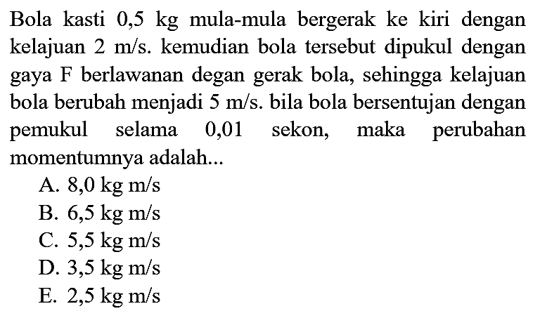 Bola kasti  0,5 kg  mula-mula bergerak ke kiri dengan kelajuan  2 m / s . kemudian bola tersebut dipukul dengan gaya  F  berlawanan degan gerak bola, sehingga kelajuan bola berubah menjadi  5 m / s . bila bola bersentujan dengan pemukul selama 0,01 sekon, maka perubahan momentumnya adalah...
A.  8,0 kg m / s 
B.  6,5 kg m / s 
C.  5,5 kg m / s 
D.  3,5 kg m / s 
E.  2,5 kg m / s 