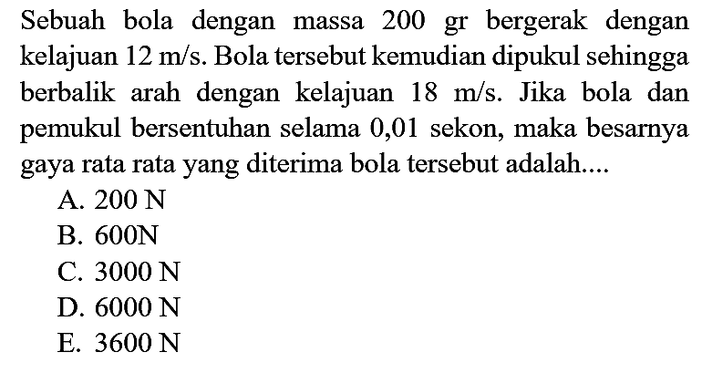 Sebuah bola dengan massa 200 gr bergerak dengan kelajuan  12 m / s . Bola tersebut kemudian dipukul sehingga berbalik arah dengan kelajuan  18 m / s . Jika bola dan pemukul bersentuhan selama 0,01 sekon, maka besarnya gaya rata rata yang diterima bola tersebut adalah....
A.  200 ~N 
B.  600 ~N 
C.  3000 ~N 
D.  6000 ~N 
E.  3600 ~N 